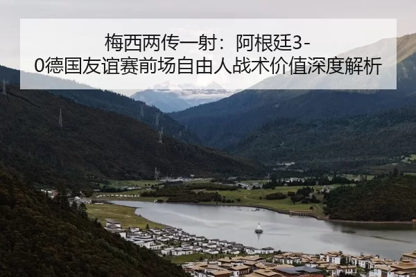 梅西两传一射：阿根廷3-0德国友谊赛前场自由人战术价值深度解析